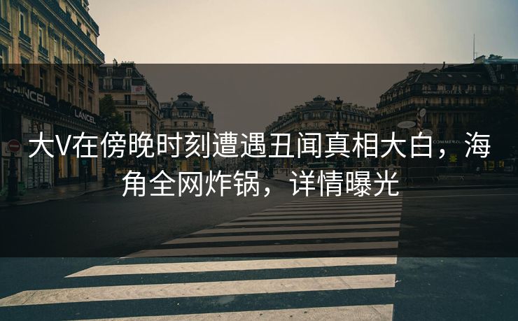 大V在傍晚时刻遭遇丑闻真相大白，海角全网炸锅，详情曝光