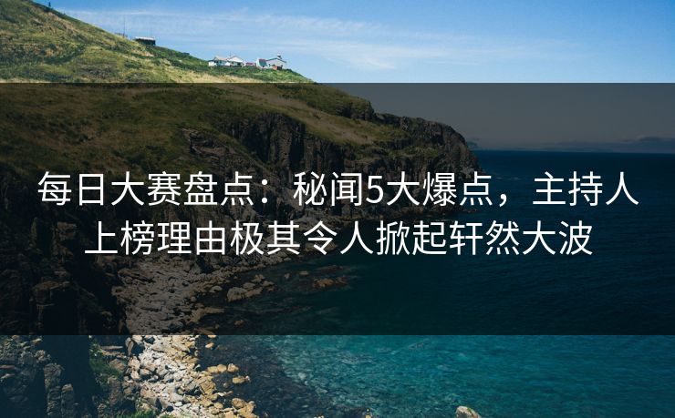 每日大赛盘点：秘闻5大爆点，主持人上榜理由极其令人掀起轩然大波