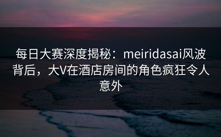 每日大赛深度揭秘：meiridasai风波背后，大V在酒店房间的角色疯狂令人意外