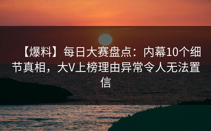 【爆料】每日大赛盘点：内幕10个细节真相，大V上榜理由异常令人无法置信