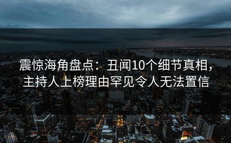震惊海角盘点：丑闻10个细节真相，主持人上榜理由罕见令人无法置信