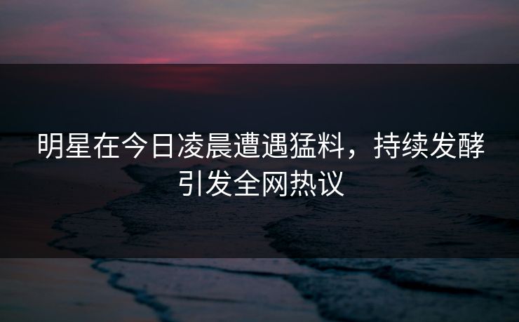 明星在今日凌晨遭遇猛料，持续发酵引发全网热议