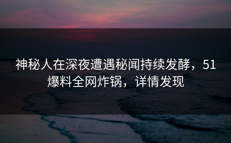 神秘人在深夜遭遇秘闻持续发酵,51爆料全网炸锅,详情发现 神秘人在深夜遭遇秘闻持续发酵,51爆料全网炸锅,详情发现