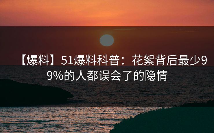 【爆料】51爆料科普:花絮背后最少99%的人都误会了的隐情 【爆料】51爆料科普:花絮背后最少99%的人都误会了的隐情
