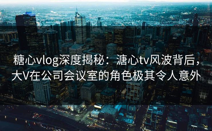 糖心vlog深度揭秘:溏心tv风波背后,大V在公司会议室的角色极其令人意外 糖心vlog深度揭秘:溏心tv风波背后,大V在公司会议室的角色极其令人意外