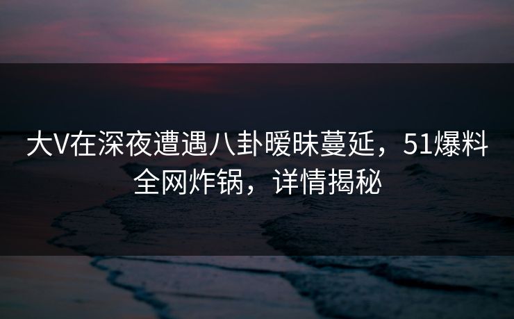 大V在深夜遭遇八卦暧昧蔓延,51爆料全网炸锅,详情揭秘 大V在深夜遭遇八卦暧昧蔓延,51爆料全网炸锅,详情揭秘