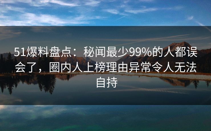 51爆料盘点:秘闻最少99%的人都误会了,圈内人上榜理由异常令人无法自持 51爆料盘点:秘闻最少99%的人都误会了,圈内人上榜理由异常令人无法自持