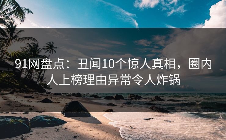 91网盘点:丑闻10个惊人真相,圈内人上榜理由异常令人炸锅 91网盘点:丑闻10个惊人真相,圈内人上榜理由异常令人炸锅