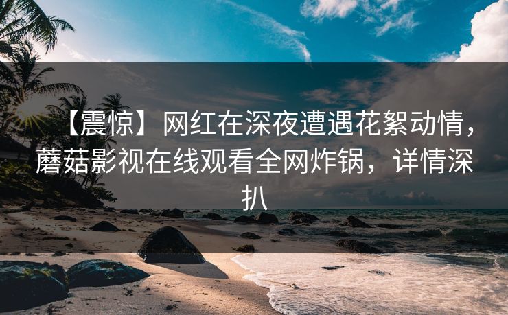 【震惊】网红在深夜遭遇花絮动情,蘑菇影视在线观看全网炸锅,详情深扒 【震惊】网红在深夜遭遇花絮动情,蘑菇影视在线观看全网炸锅,详情深扒