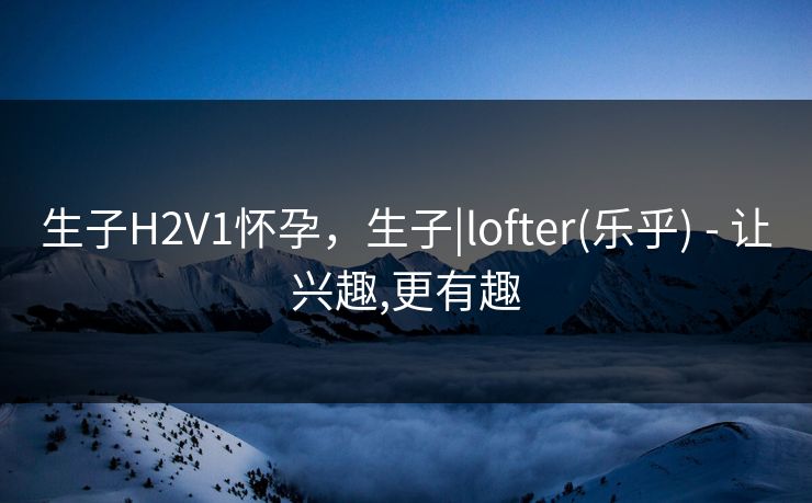 生子H2V1怀孕,生子|lofter(乐乎) - 让兴趣,更有趣 生子H2V1怀孕,生子|lofter(乐乎) - 让兴趣,更有趣