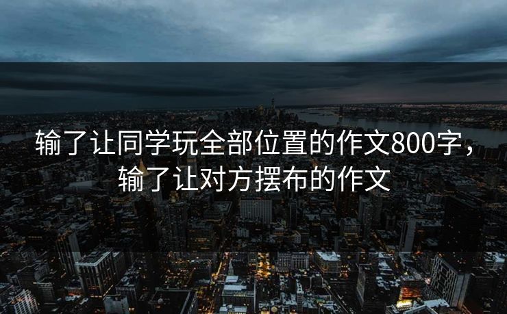 输了让同学玩全部位置的作文800字，输了让对方摆布的作文