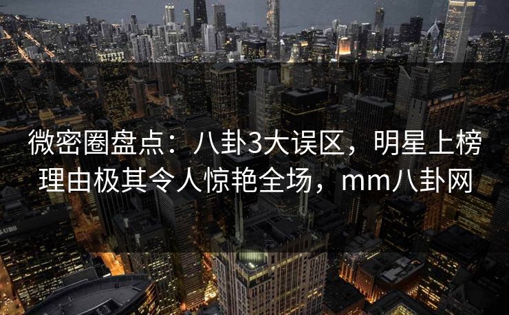 微密圈盘点：八卦3大误区，明星上榜理由极其令人惊艳全场，mm八卦网