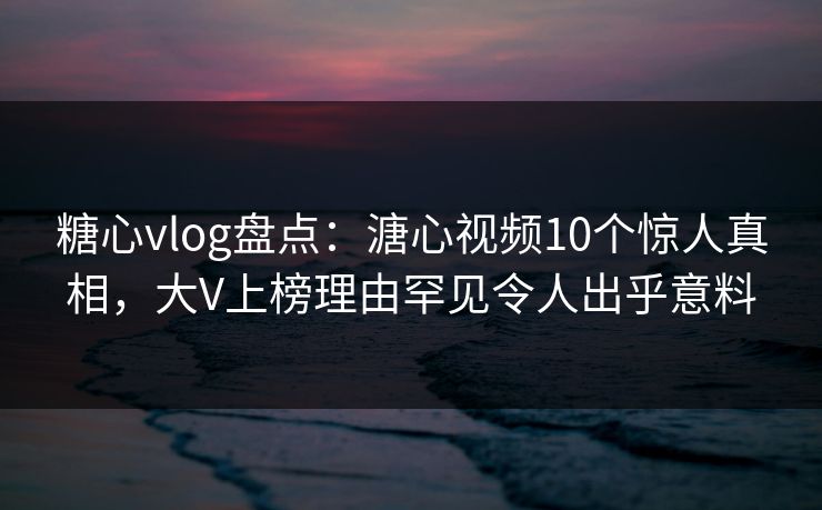 糖心vlog盘点：溏心视频10个惊人真相，大V上榜理由罕见令人出乎意料