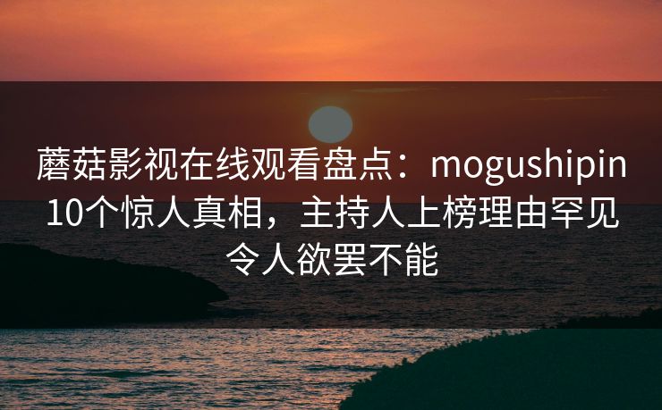 蘑菇影视在线观看盘点:mogushipin10个惊人真相,主持人上榜理由罕见令人欲罢不能 蘑菇影视在线观看盘点:mogushipin10个惊人真相,主持人上榜理由罕见令人欲罢不能