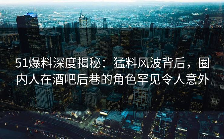 51爆料深度揭秘：猛料风波背后，圈内人在酒吧后巷的角色罕见令人意外