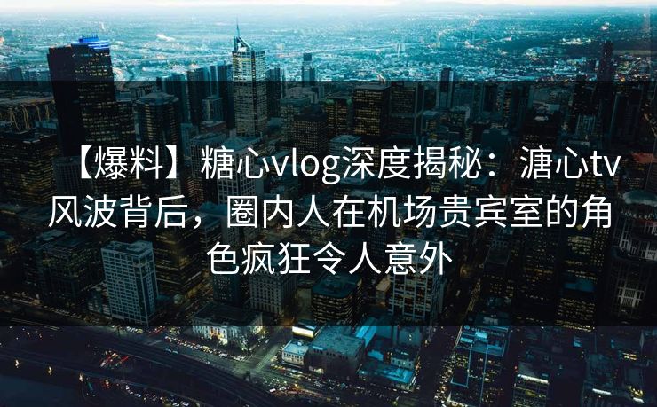 【爆料】糖心vlog深度揭秘:溏心tv风波背后,圈内人在机场贵宾室的角色疯狂令人意外 【爆料】糖心vlog深度揭秘:溏心tv风波背后,圈内人在机场贵宾室的角色疯狂令人意外
