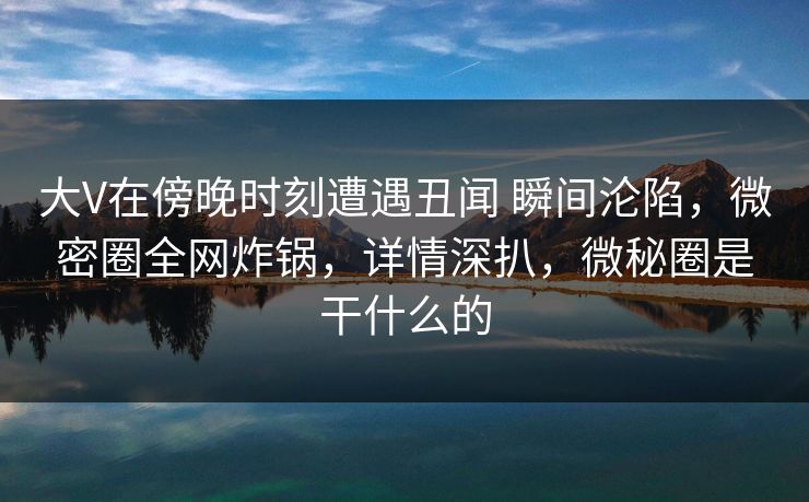 大V在傍晚时刻遭遇丑闻 瞬间沦陷，微密圈全网炸锅，详情深扒，微秘圈是干什么的