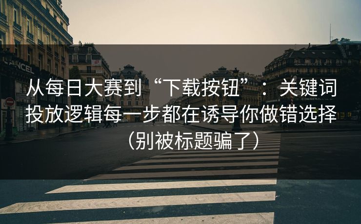 从每日大赛到“下载按钮”：关键词投放逻辑每一步都在诱导你做错选择（别被标题骗了）
