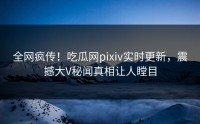 全网疯传！吃瓜网pixiv实时更新，震撼大V秘闻真相让人瞠目