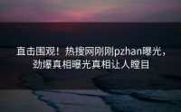直击围观！热搜网刚刚pzhan曝光，劲爆真相曝光真相让人瞠目