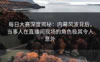 每日大赛深度揭秘:内幕风波背后,当事人在直播间现场的角色极其令人意外