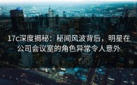 17c深度揭秘：秘闻风波背后，明星在公司会议室的角色异常令人意外