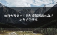 每日大赛盘点:网红误解揭示的真相与背后的故事
