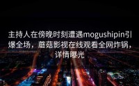主持人在傍晚时刻遭遇mogushipin引爆全场,蘑菇影视在线观看全网炸锅,详情曝光