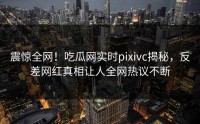 震惊全网！吃瓜网实时pixivc揭秘，反差网红真相让人全网热议不断