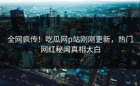 全网疯传！吃瓜网p站刚刚更新，热门网红秘闻真相大白