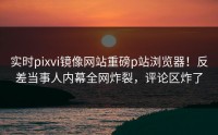 实时pixvi镜像网站重磅p站浏览器！反差当事人内幕全网炸裂，评论区炸了