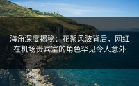 海角深度揭秘：花絮风波背后，网红在机场贵宾室的角色罕见令人意外