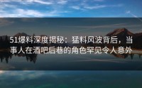 51爆料深度揭秘:猛料风波背后,当事人在酒吧后巷的角色罕见令人意外