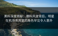 黑料深度揭秘:爆料风波背后,明星在机场贵宾室的角色罕见令人意外