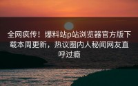 全网疯传！爆料站p站浏览器官方版下载本周更新，热议圈内人秘闻网友直呼过瘾