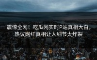 震惊全网！吃瓜网实时P站真相大白，热议网红真相让人细节太炸裂
