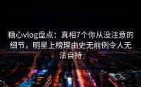 糖心vlog盘点：真相7个你从没注意的细节，明星上榜理由史无前例令人无法自持