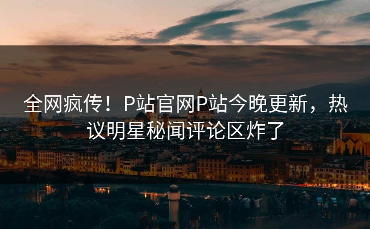 全网疯传！P站官网P站今晚更新，热议明星秘闻评论区炸了