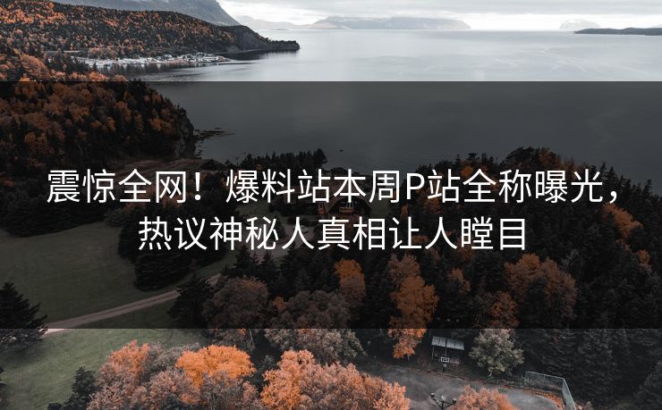 震惊全网！爆料站本周P站全称曝光，热议神秘人真相让人瞠目