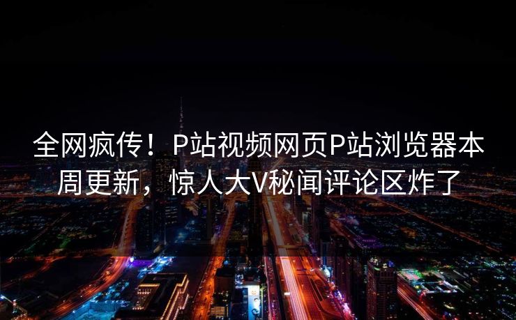 全网疯传！P站视频网页P站浏览器本周更新，惊人大V秘闻评论区炸了