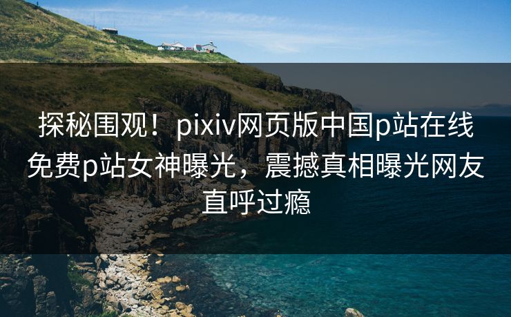 探秘围观！pixiv网页版中国p站在线免费p站女神曝光，震撼真相曝光网友直呼过瘾