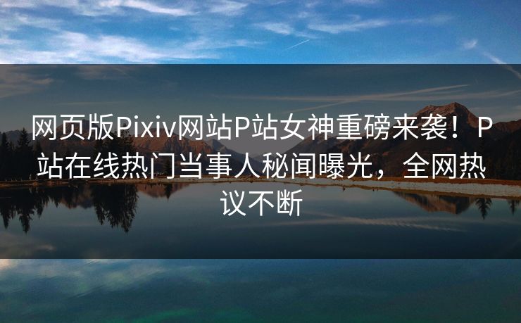 网页版Pixiv网站P站女神重磅来袭！P站在线热门当事人秘闻曝光，全网热议不断