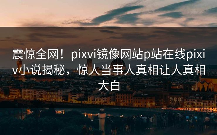 震惊全网！pixvi镜像网站p站在线pixiv小说揭秘，惊人当事人真相让人真相大白