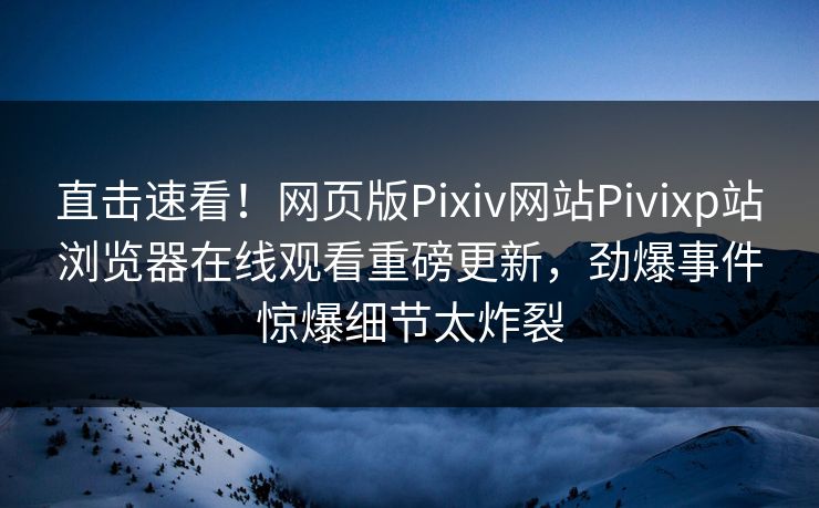 直击速看！网页版Pixiv网站Pivixp站浏览器在线观看重磅更新，劲爆事件惊爆细节太炸裂
