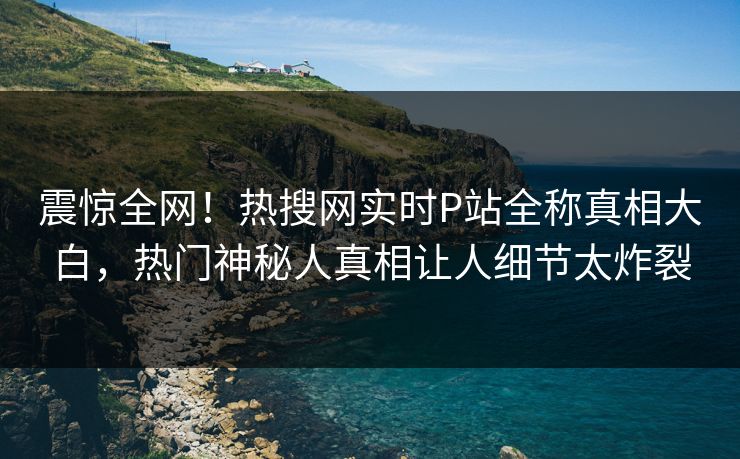 震惊全网！热搜网实时P站全称真相大白，热门神秘人真相让人细节太炸裂