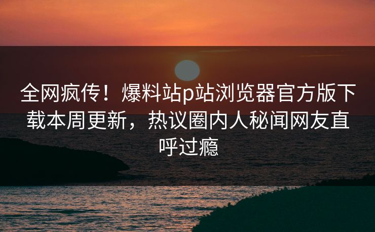 全网疯传！爆料站p站浏览器官方版下载本周更新，热议圈内人秘闻网友直呼过瘾