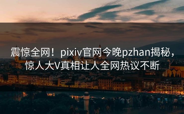 震惊全网！pixiv官网今晚pzhan揭秘，惊人大V真相让人全网热议不断