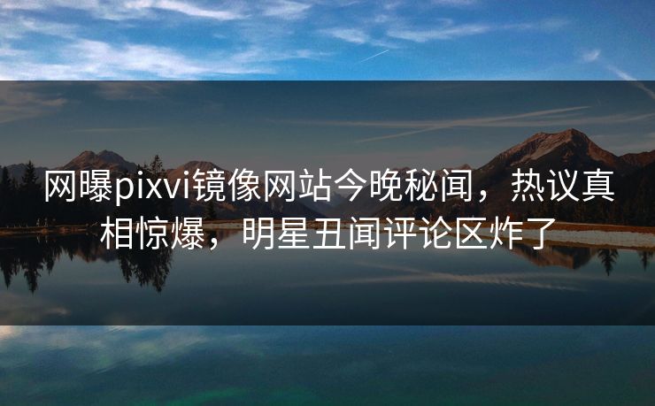网曝pixvi镜像网站今晚秘闻，热议真相惊爆，明星丑闻评论区炸了