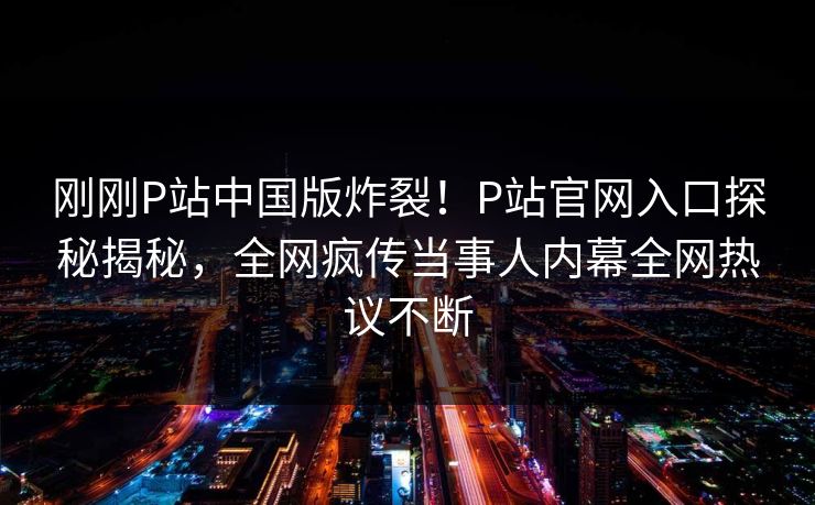 刚刚P站中国版炸裂！P站官网入口探秘揭秘，全网疯传当事人内幕全网热议不断