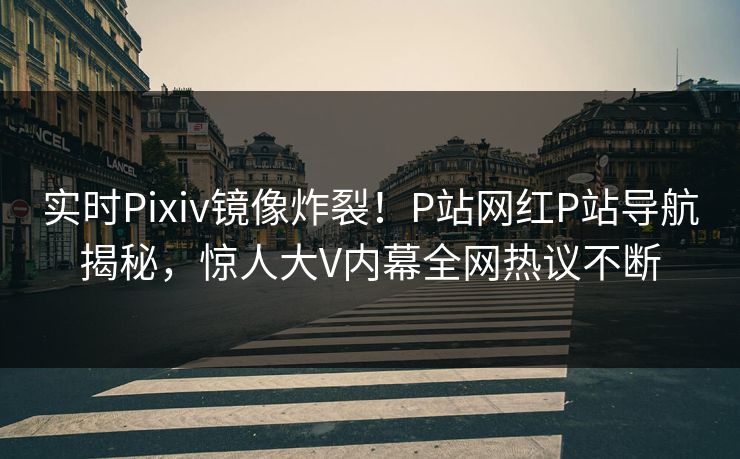 实时Pixiv镜像炸裂！P站网红P站导航揭秘，惊人大V内幕全网热议不断
